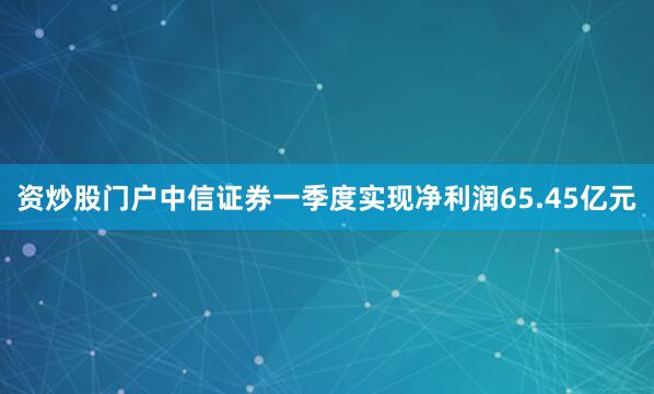 资炒股门户　　中信证券一季度实现净利润65.45亿元
