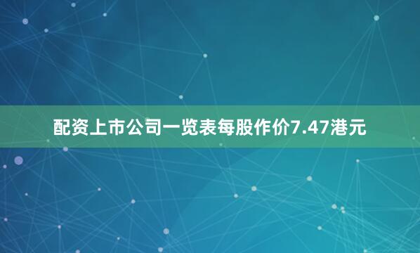 配资上市公司一览表每股作价7.47港元