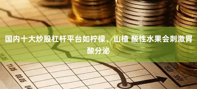 国内十大炒股杠杆平台如柠檬、山楂 酸性水果会刺激胃酸分泌