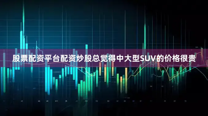股票配资平台配资炒股总觉得中大型SUV的价格很贵