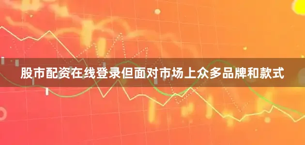 股市配资在线登录但面对市场上众多品牌和款式
