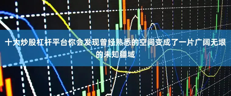 十大炒股杠杆平台你会发现曾经熟悉的空间变成了一片广阔无垠的未知疆域
