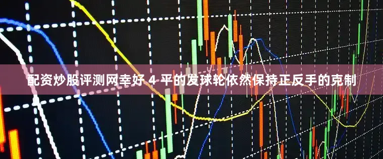 配资炒股评测网幸好 4 平的发球轮依然保持正反手的克制