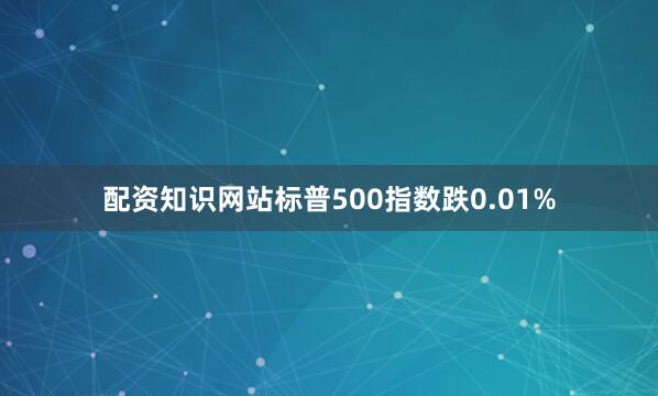 配资知识网站标普500指数跌0.01%