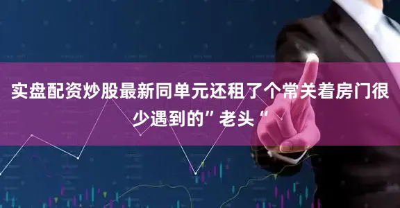 实盘配资炒股最新同单元还租了个常关着房门很少遇到的”老头“