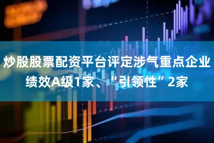 炒股股票配资平台评定涉气重点企业绩效A级1家、“引领性”2家