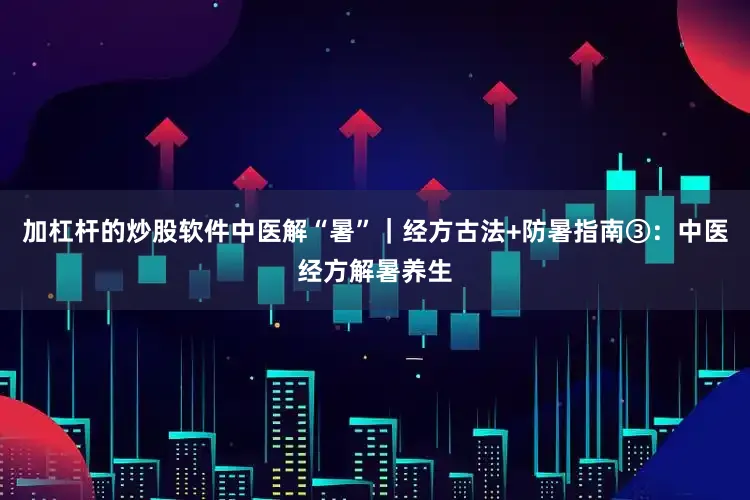 加杠杆的炒股软件中医解“暑”｜经方古法+防暑指南③：中医经方解暑养生