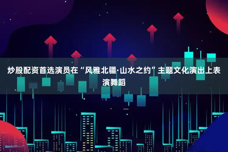炒股配资首选演员在“风雅北疆·山水之约”主题文化演出上表演舞蹈