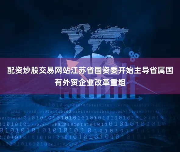 配资炒股交易网站江苏省国资委开始主导省属国有外贸企业改革重组